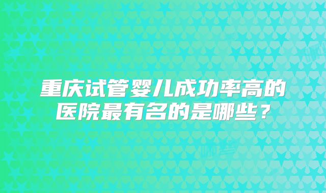 重庆试管婴儿成功率高的医院最有名的是哪些？