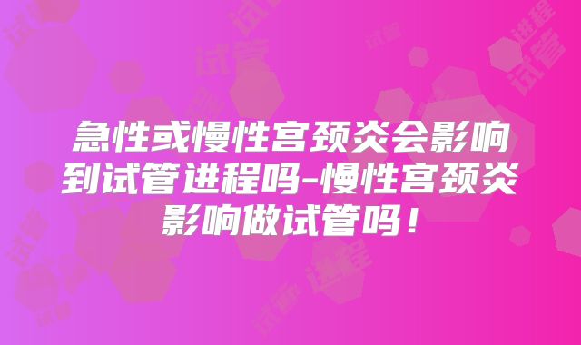 急性或慢性宫颈炎会影响到试管进程吗-慢性宫颈炎影响做试管吗!