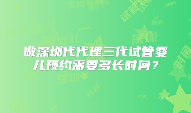 做深圳代代理三代试管婴儿预约需要多长时间?