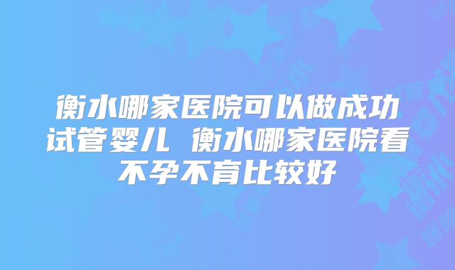 衡水哪家医院可以做成功试管婴儿 衡水哪家医院看不孕不育比较好
