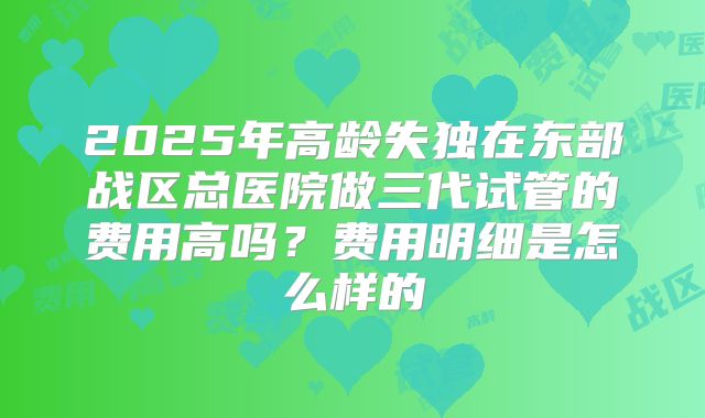 2025年高龄失独在东部战区总医院做三代试管的费用高吗?费用明细是怎么样的