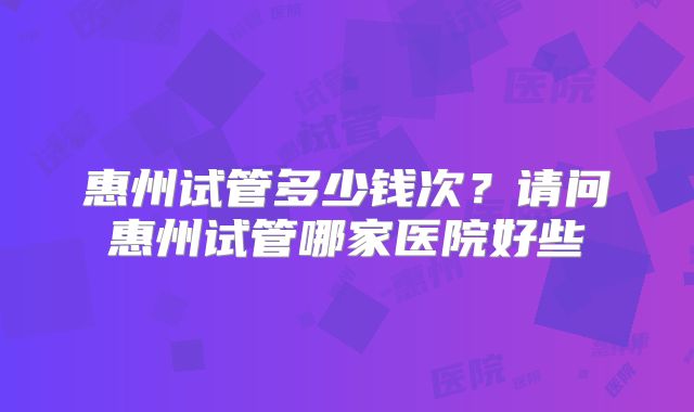 惠州试管多少钱次?请问惠州试管哪家医院好些