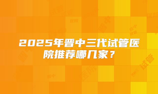 2025年晋中三代试管医院推荐哪几家？