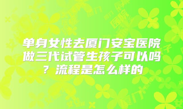 单身女性去厦门安宝医院做三代试管生孩子可以吗？流程是怎么样的