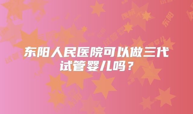 东阳人民医院可以做三代试管婴儿吗？