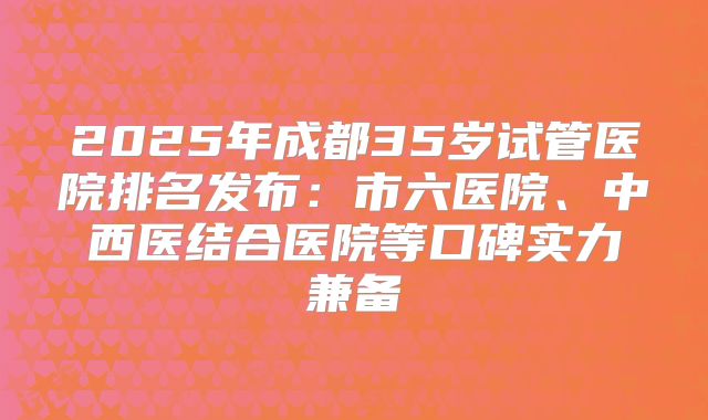 2025年成都35岁试管医院排名发布：市六医院、中西医结合医院等口碑实力兼备