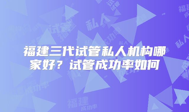 福建三代试管私人机构哪家好？试管成功率如何