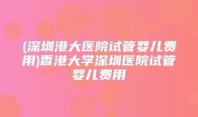 (深圳港大医院试管婴儿费用)香港大学深圳医院试管婴儿费用