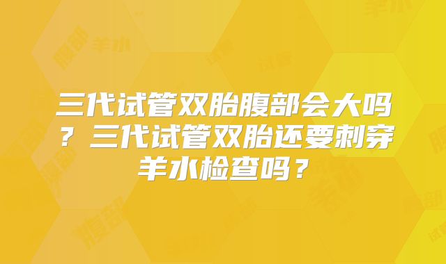 三代试管双胎腹部会大吗?三代试管双胎还要刺穿羊水检查吗?