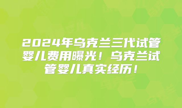 2024年乌克兰三代试管婴儿费用曝光!乌克兰试管婴儿真实经历!