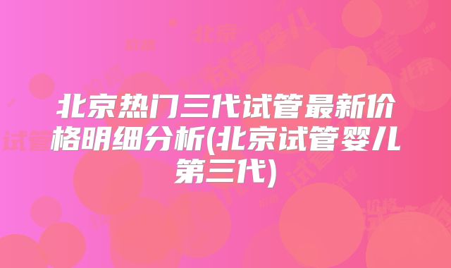北京热门三代试管最新价格明细分析(北京试管婴儿第三代)