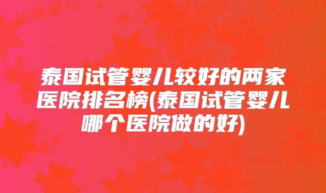泰国试管婴儿较好的两家医院排名榜(泰国试管婴儿哪个医院做的好)
