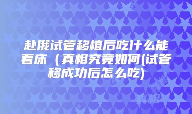 赴俄试管移植后吃什么能着床(真相究竟如何(试管移成功后怎么吃)