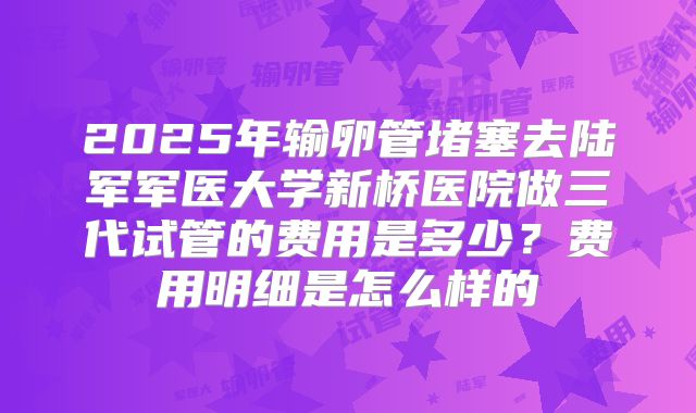 2025年输卵管堵塞去陆军军医大学新桥医院做三代试管的费用是多少？费用明细是怎么样的