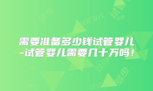 需要准备多少钱试管婴儿-试管婴儿需要几十万吗!