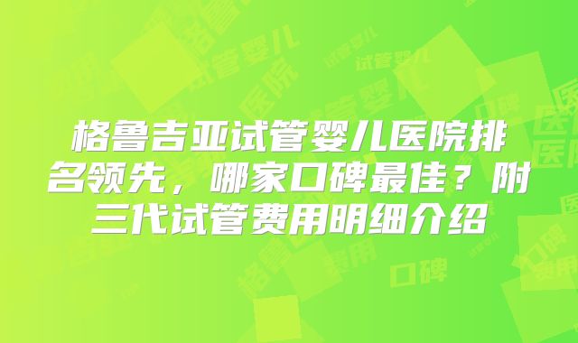 格鲁吉亚试管婴儿医院排名领先，哪家口碑最佳？附三代试管费用明细介绍