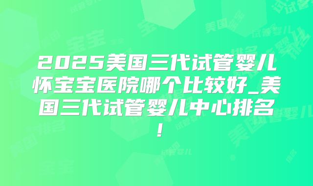 2025美国三代试管婴儿怀宝宝医院哪个比较好_美国三代试管婴儿中心排名!