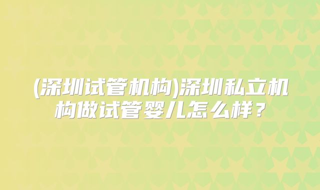 (深圳试管机构)深圳私立机构做试管婴儿怎么样？
