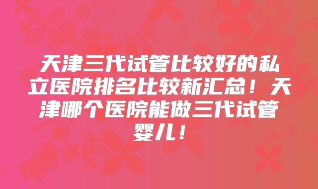 天津三代试管比较好的私立医院排名比较新汇总!天津哪个医院能做三代试管婴儿!