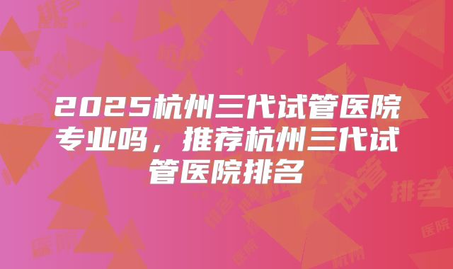 2025杭州三代试管医院专业吗，推荐杭州三代试管医院排名