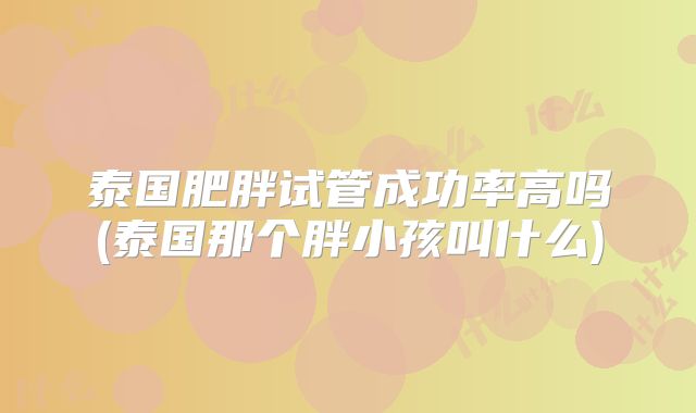 泰国肥胖试管成功率高吗(泰国那个胖小孩叫什么)