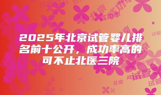2025年北京试管婴儿排名前十公开，成功率高的可不止北医三院