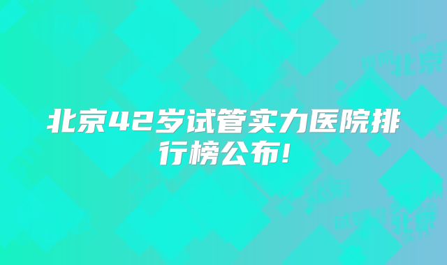 北京42岁试管实力医院排行榜公布!