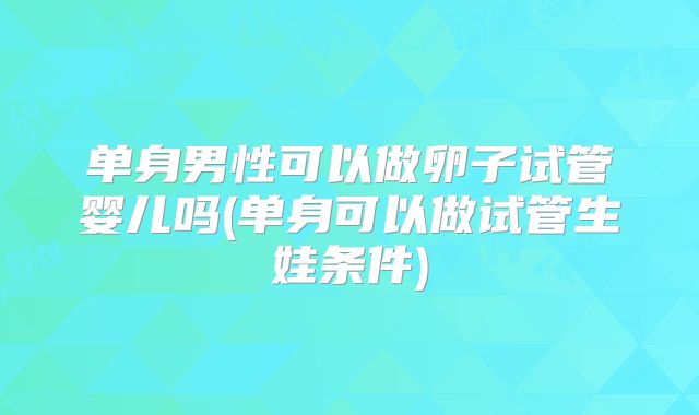 单身男性可以做卵子试管婴儿吗(单身可以做试管生娃条件)