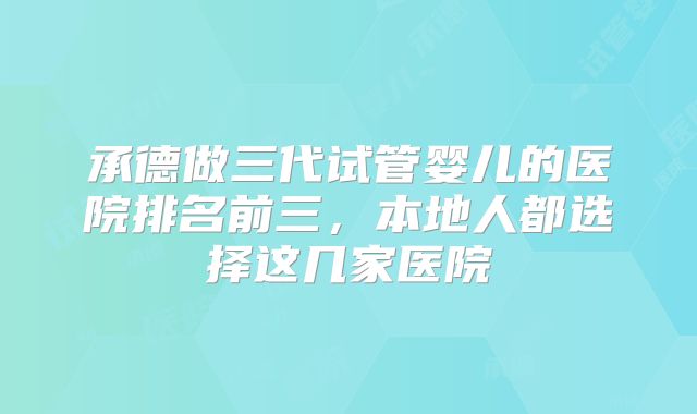 承德做三代试管婴儿的医院排名前三,本地人都选择这几家医院