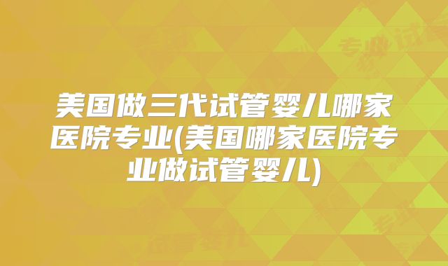 美国做三代试管婴儿哪家医院专业(美国哪家医院专业做试管婴儿)