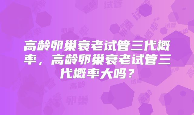 高龄卵巢衰老试管三代概率，高龄卵巢衰老试管三代概率大吗？