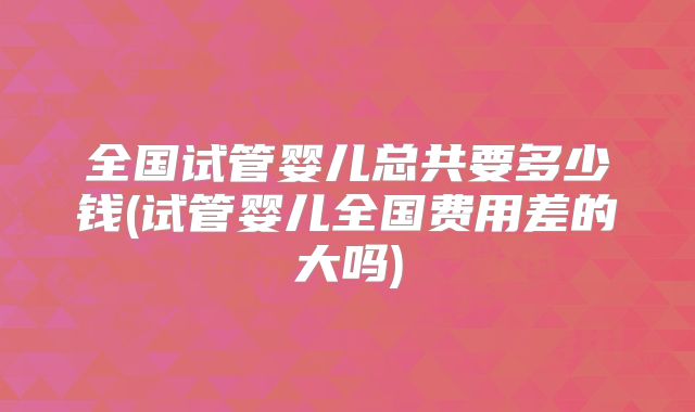 全国试管婴儿总共要多少钱(试管婴儿全国费用差的大吗)