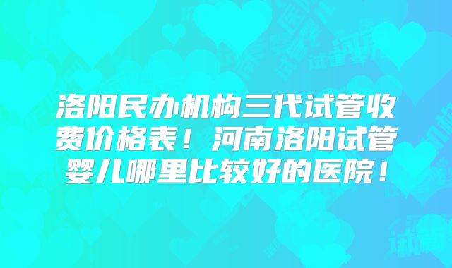 洛阳民办机构三代试管收费价格表!河南洛阳试管婴儿哪里比较好的医院!