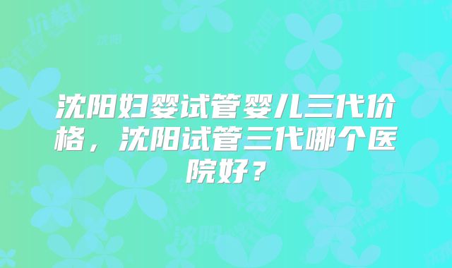沈阳妇婴试管婴儿三代价格，沈阳试管三代哪个医院好？