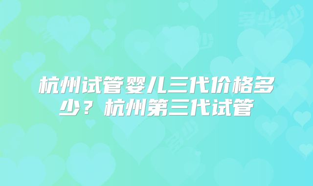 杭州试管婴儿三代价格多少？杭州第三代试管