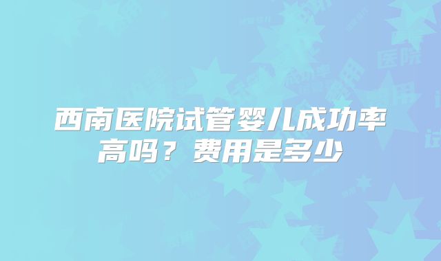 西南医院试管婴儿成功率高吗？费用是多少