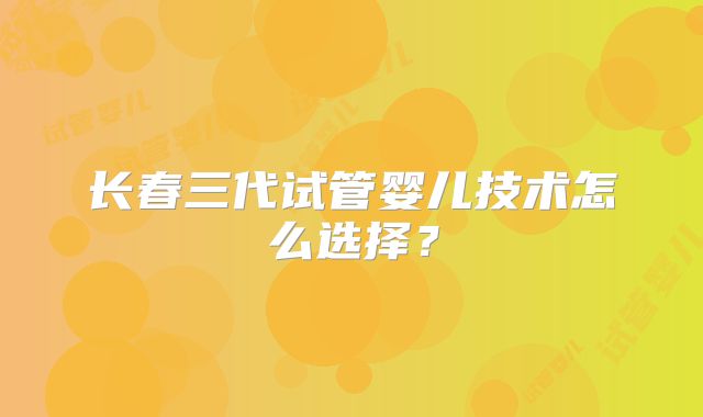 长春三代试管婴儿技术怎么选择?