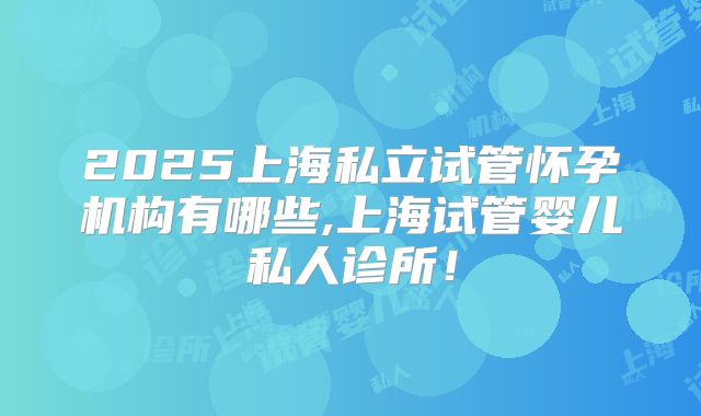 2025上海私立试管怀孕机构有哪些,上海试管婴儿私人诊所！