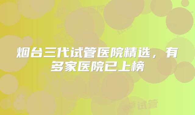 烟台三代试管医院精选，有多家医院已上榜