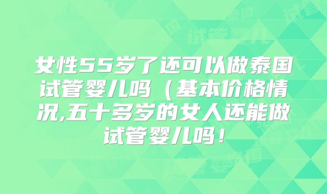 女性55岁了还可以做泰国试管婴儿吗(基本价格情况,五十多岁的女人还能做试管婴儿吗!