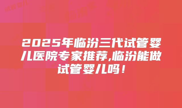 2025年临汾三代试管婴儿医院专家推荐,临汾能做试管婴儿吗!