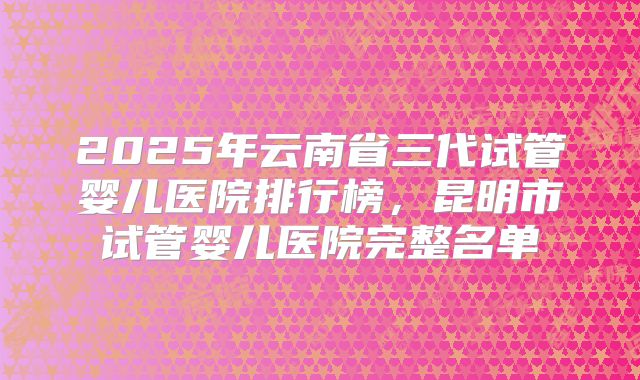 2025年云南省三代试管婴儿医院排行榜,昆明市试管婴儿医院完整名单