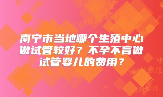 南宁市当地哪个生殖中心做试管较好？不孕不育做试管婴儿的费用？