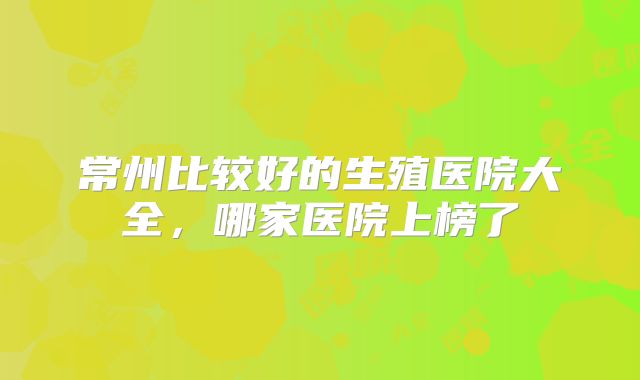 常州比较好的生殖医院大全,哪家医院上榜了