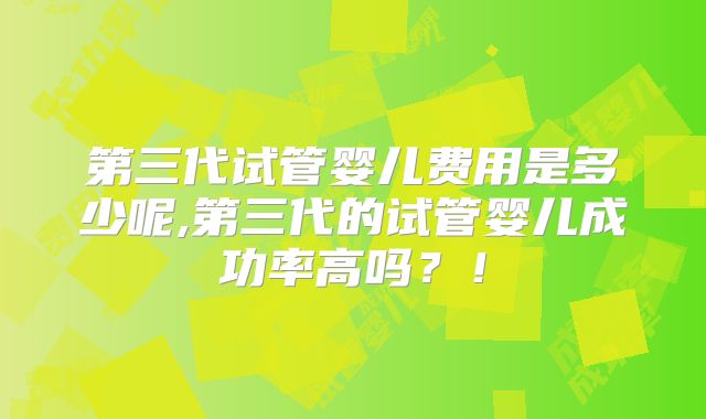 第三代试管婴儿费用是多少呢,第三代的试管婴儿成功率高吗？！