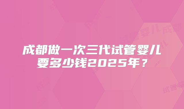 成都做一次三代试管婴儿要多少钱2025年？