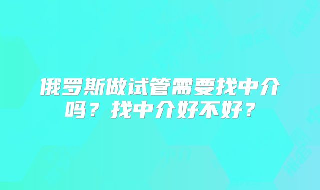 俄罗斯做试管需要找中介吗？找中介好不好？