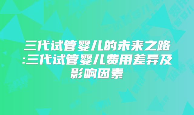 三代试管婴儿的未来之路:三代试管婴儿费用差异及影响因素
