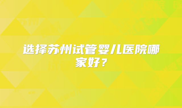 选择苏州试管婴儿医院哪家好?