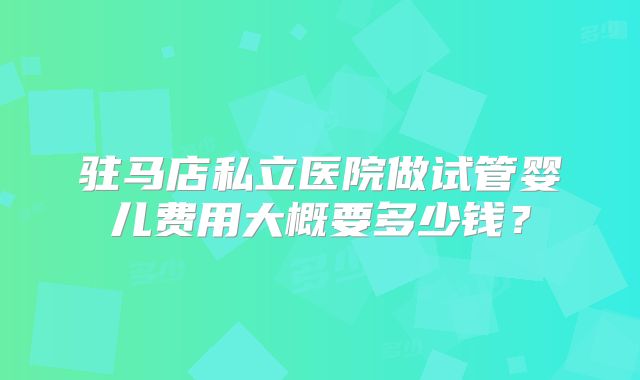 驻马店私立医院做试管婴儿费用大概要多少钱?